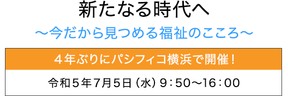 新たなる時代へ～今だから見つめる福祉のこころ～ ４年ぶりにパシフィコ横浜で開催！：令和4年6月30日（木）～7月31日（日）